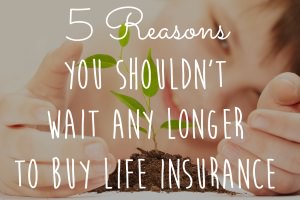 5 Reasons You Shouldn't Wait Any Longer To Buy Life Insurance